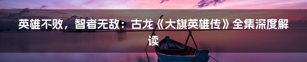 英雄不败,智者无敌:古龙《大旗英雄传》全集深度解读