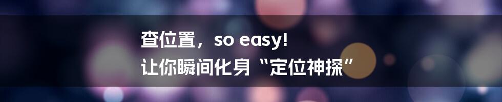 查位置,so easy! 让你瞬间化身“定位神探”