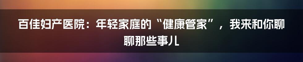 百佳妇产医院：年轻家庭的“健康管家”，我来和你聊聊那些事儿