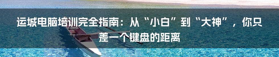 运城电脑培训完全指南：从“小白”到“大神”，你只差一个键盘的距离
