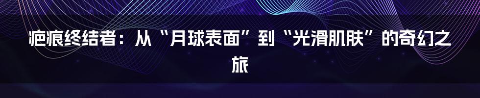 疤痕终结者：从“月球表面”到“光滑肌肤”的奇幻之旅