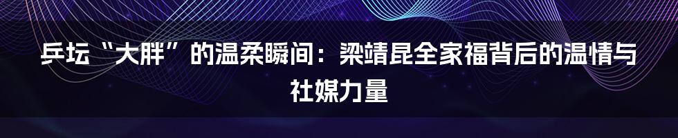 乒坛“大胖”的温柔瞬间:梁靖昆全家福背后的温情与社媒力量