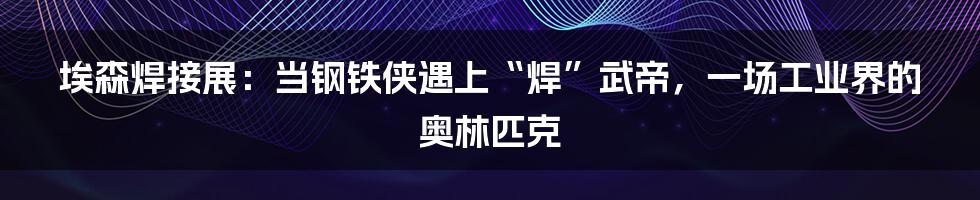 埃森焊接展:当钢铁侠遇上“焊”武帝,一场工业界的奥林匹克