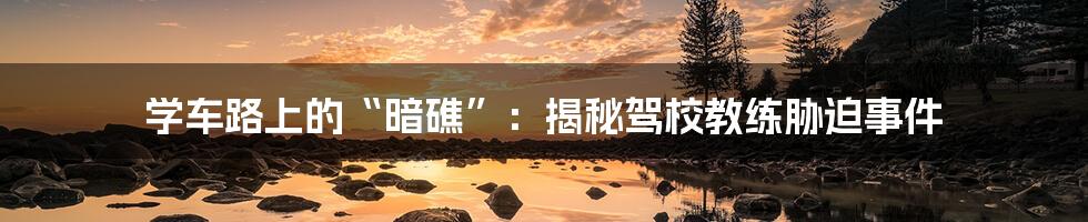学车路上的“暗礁”:揭秘驾校教练胁迫事件