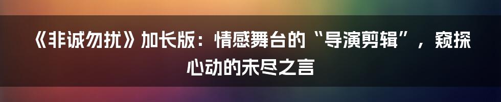 《非诚勿扰》加长版:情感舞台的“导演剪辑”,窥探心动的未尽之言