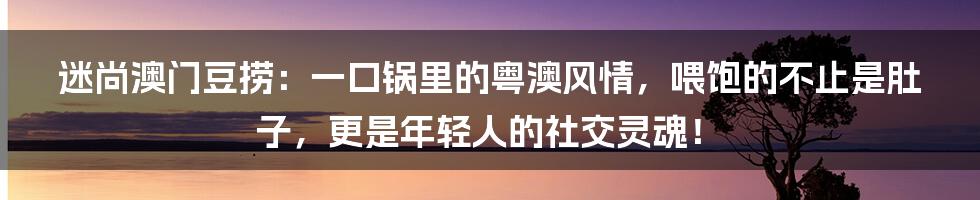 迷尚澳门豆捞:一口锅里的粤澳风情,喂饱的不止是肚子,更是年轻人的社交灵魂!