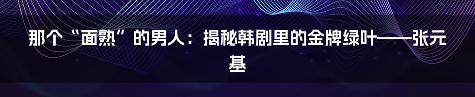 那个“面熟”的男人：揭秘韩剧里的金牌绿叶——张元基
