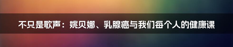 不只是歌声:姚贝娜、乳腺癌与我们每个人的健康课