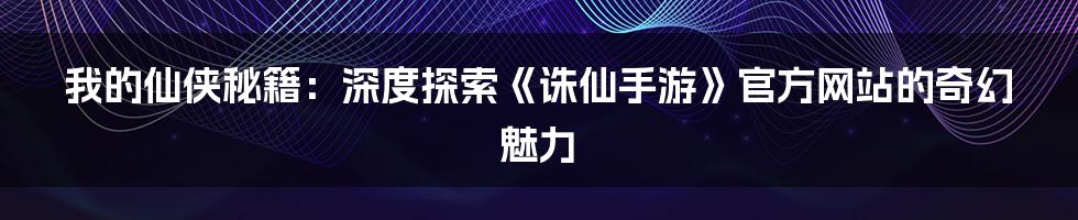 我的仙侠秘籍:深度探索《诛仙手游》官方网站的奇幻魅力