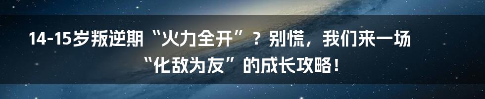 14-15岁叛逆期“火力全开”?别慌,我们来一场“化敌为友”的成长攻略!