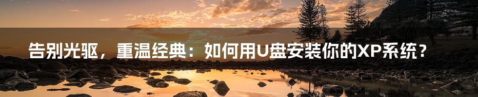 告别光驱,重温经典:如何用U盘安装你的XP系统?