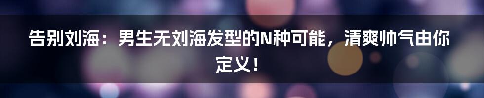 告别刘海：男生无刘海发型的N种可能，清爽帅气由你定义！