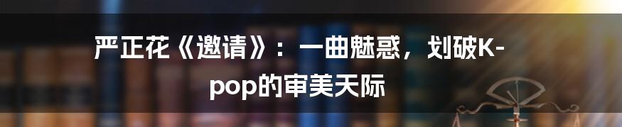 严正花《邀请》:一曲魅惑,划破K-pop的审美天际