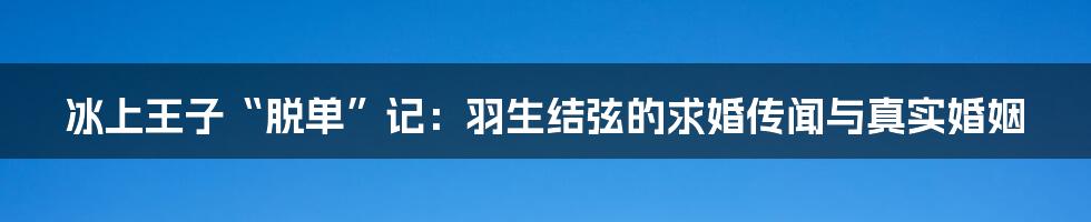 冰上王子“脱单”记:羽生结弦的求婚传闻与真实婚姻