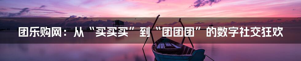 团乐购网:从“买买买”到“团团团”的数字社交狂欢