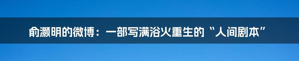 俞灏明的微博:一部写满浴火重生的“人间剧本”
