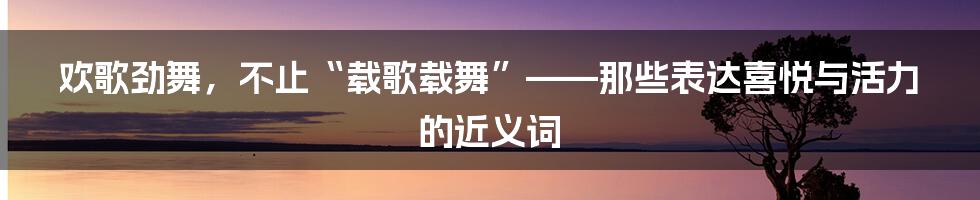 欢歌劲舞,不止“载歌载舞”——那些表达喜悦与活力的近义词