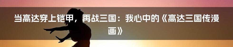 当高达穿上铠甲，再战三国：我心中的《高达三国传漫画》