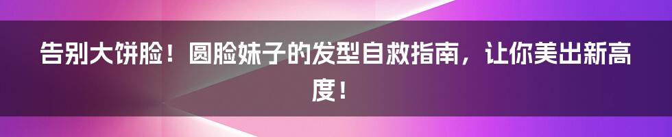 告别大饼脸!圆脸妹子的发型自救指南,让你美出新高度!