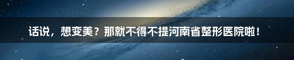 话说,想变美?那就不得不提河南省整形医院啦!