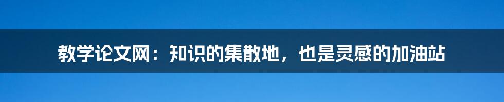 教学论文网：知识的集散地，也是灵感的加油站
