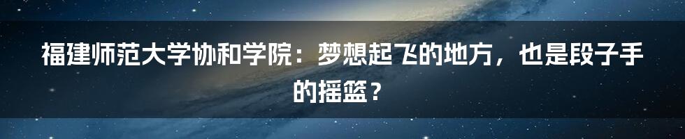 福建师范大学协和学院:梦想起飞的地方,也是段子手的摇篮?