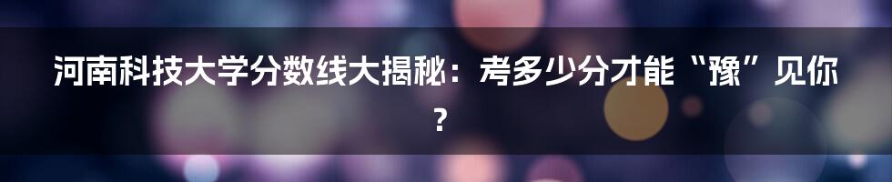 河南科技大学分数线大揭秘：考多少分才能“豫”见你？