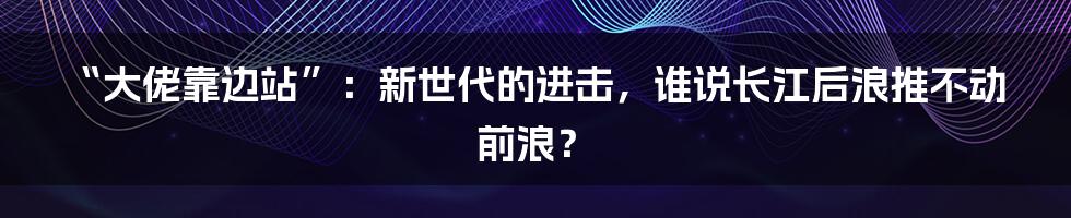 “大佬靠边站”:新世代的进击,谁说长江后浪推不动前浪?