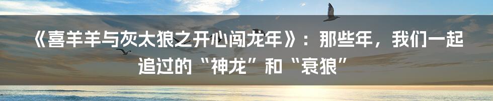 《喜羊羊与灰太狼之开心闯龙年》:那些年,我们一起追过的“神龙”和“衰狼”