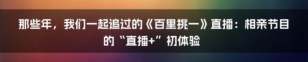 那些年，我们一起追过的《百里挑一》直播：相亲节目的“直播+”初体验