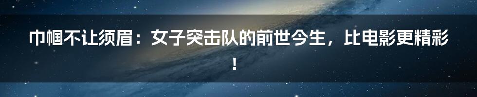 巾帼不让须眉:女子突击队的前世今生,比电影更精彩!