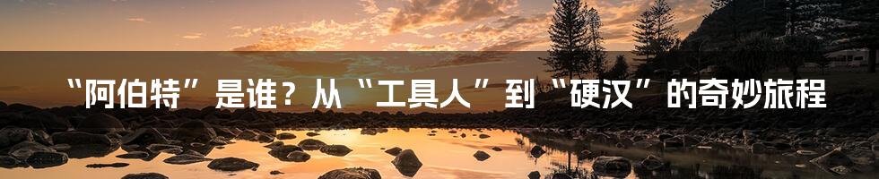 “阿伯特”是谁?从“工具人”到“硬汉”的奇妙旅程