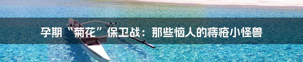 孕期“菊花”保卫战:那些恼人的痔疮小怪兽