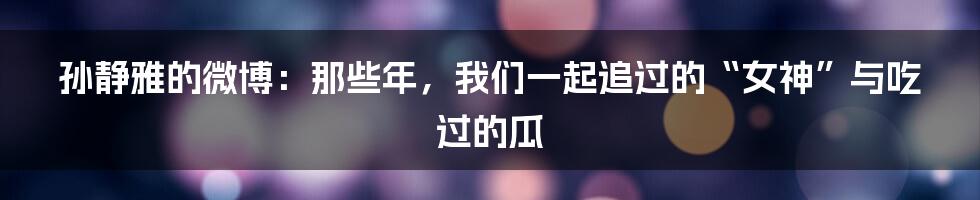 孙静雅的微博:那些年,我们一起追过的“女神”与吃过的瓜