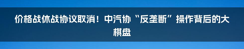 价格战休战协议取消!中汽协“反垄断”操作背后的大棋盘