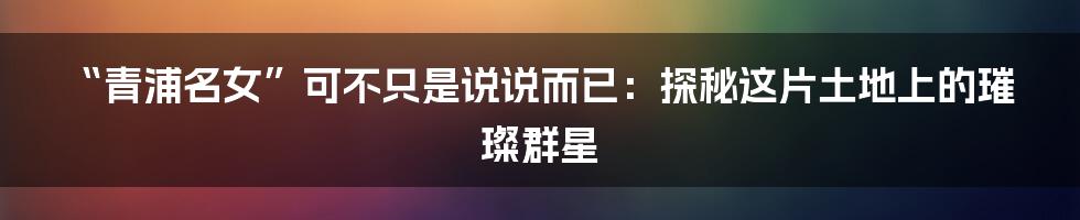 “青浦名女”可不只是说说而已:探秘这片土地上的璀璨群星