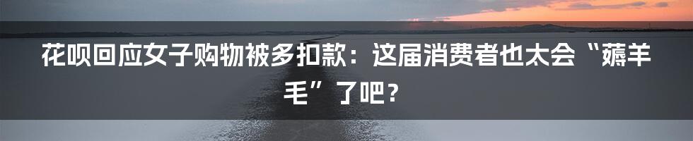 花呗回应女子购物被多扣款:这届消费者也太会“薅羊毛”了吧?