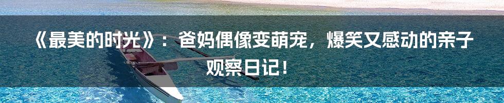 《最美的时光》:爸妈偶像变萌宠,爆笑又感动的亲子观察日记!