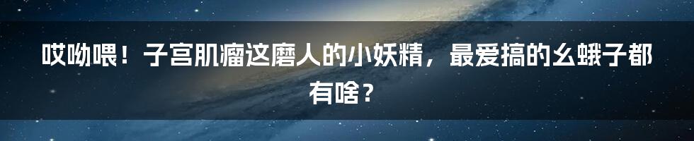 哎呦喂!子宫肌瘤这磨人的小妖精,最爱搞的幺蛾子都有啥?