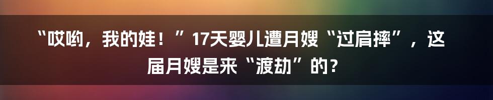 “哎哟,我的娃!”17天婴儿遭月嫂“过肩摔”,这届月嫂是来“渡劫”的?