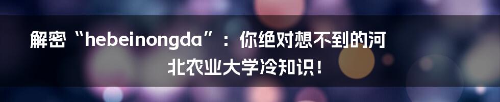 解密“hebeinongda”：你绝对想不到的河北农业大学冷知识！