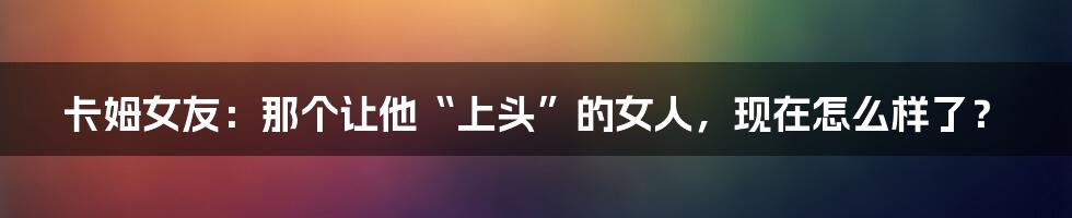 卡姆女友：那个让他“上头”的女人，现在怎么样了？