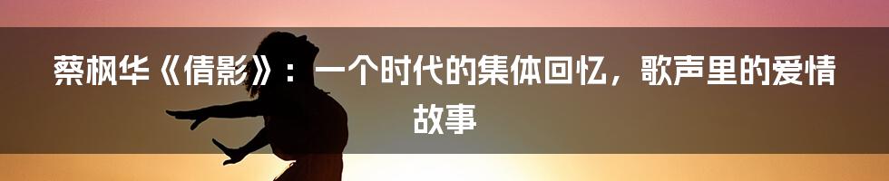 蔡枫华《倩影》：一个时代的集体回忆，歌声里的爱情故事
