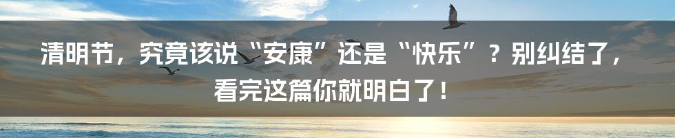 清明节，究竟该说“安康”还是“快乐”？别纠结了，看完这篇你就明白了！