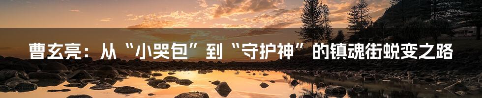 曹玄亮:从“小哭包”到“守护神”的镇魂街蜕变之路