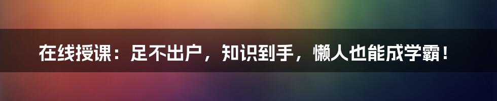 在线授课:足不出户,知识到手,懒人也能成学霸!