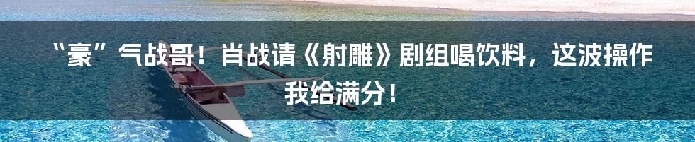 “豪”气战哥!肖战请《射雕》剧组喝饮料,这波操作我给满分!