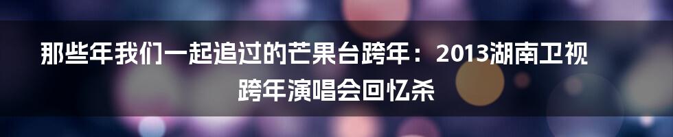那些年我们一起追过的芒果台跨年:2013湖南卫视跨年演唱会回忆杀
