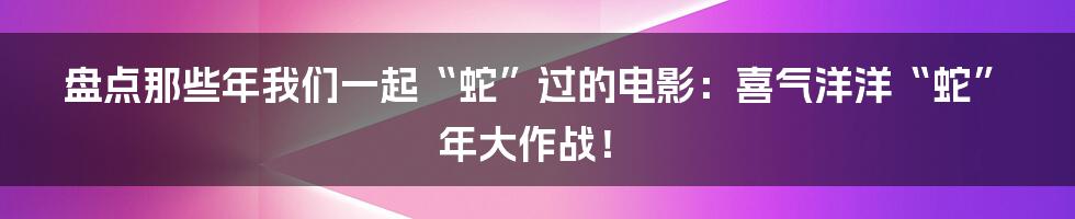 盘点那些年我们一起“蛇”过的电影:喜气洋洋“蛇”年大作战!