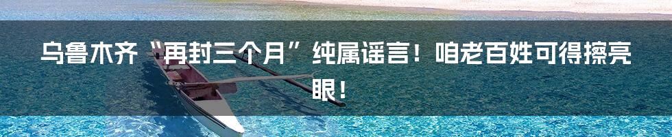 乌鲁木齐“再封三个月”纯属谣言!咱老百姓可得擦亮眼!